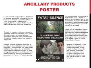 ANCILLARY PRODUCTS

POSTER
It is conventional to incorporate the use of captions in
the film poster which directly link to the film. This can
be seen in the phrase ‘In A Normal Wood, Normal
Things Should Happen’. This is written in a
typography that has a woodland effect and therefore
directly matches in with the location of the filming.

To match the magazine and the conventions of the
Thriller film genre I have used a dark colour scheme.
This is effective as it connotes a mysterious
atmosphere. This is a key theme within the Thriller
film genre as that are unaware of what is going to
happen next.

In order to match the conventional house-style of
poster layouts I have added the credits at the bottom
of the film in a narrow sans-serif font. This is smaller
that the main text so that it does not distract the
audience away from the main features of the poster.
Although, it does provide them with information such
as the actors and the production companies which I
appealed to in the Pitch for the Production planning.

The use of split poster is conventional for
the Thriller film genre. It also lets the
audience see the images of both the main
characters and the location which this film
is set within. This is effective with the text
breaking up the two images as it directly
connects the two images.
I edited all of the images which I used in
the poster in order for them to have a
darker and more mysterious appearance.
When editing these I ensured that the
image of the antagonist was darker than
the protagonist as this was conventional
of the genre as it shows the contrast
between the two character.

I think that the shh symbol is a key
effective point on the poster. It is
conventional to directly link the
image to the title and this can be
seen as the film is titled ‘Fatal
Silence’. In addition, in order for
the poster to directly link to the
film, I inserted a still of the image
that I took into the final cut of the
film trailer.

 