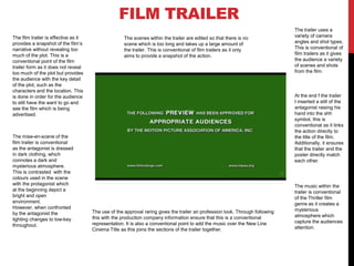 FILM TRAILER
The film trailer is effective as it
provides a snapshot of the film’s
narrative without revealing too
much of the plot. This is a
conventional point of the film
trailer form as it does not reveal
too much of the plot but provides
the audience with the key detail
of the plot, such as the
characters and the location. This
is done in order for the audience
to still have the want to go and
see the film which is being
advertised.

The mise-en-scene of the
film trailer is conventional
as the antagonist is dressed
in dark clothing, which
connotes a dark and
mysterious atmosphere.
This is contrasted with the
colours used in the scene
with the protagonist which
at the beginning depict a
bright and open
environment.
However, when confronted
by the antagonist the
lighting changes to low-key
throughout.

The scenes within the trailer are edited so that there is no
scene which is too long and takes up a large amount of
the trailer. This is conventional of film trailers as it only
aims to provide a snapshot of the action.

The trailer uses a
variety of camera
angles and shot types.
This is conventional of
film trailers as it gives
the audience a variety
of scenes and shots
from the film.

At the end f the trailer
I inserted a still of the
antagonist raising his
hand into the shh
symbol, this is
conventional as it links
the action directly to
the title of the film.
Additionally, it ensures
that the trailer and the
poster directly match
each other.

The use of the approval raring gives the trailer an profession look. Through following
this with the production company information ensure that this is a conventional
representation. It is also a conventional point to add the music over the New Line
Cinema Title as this joins the sections of the trailer together.

The music within the
trailer is conventional
of the Thriller film
genre as it creates a
mysterious
atmosphere which
capture the audiences
attention.

 