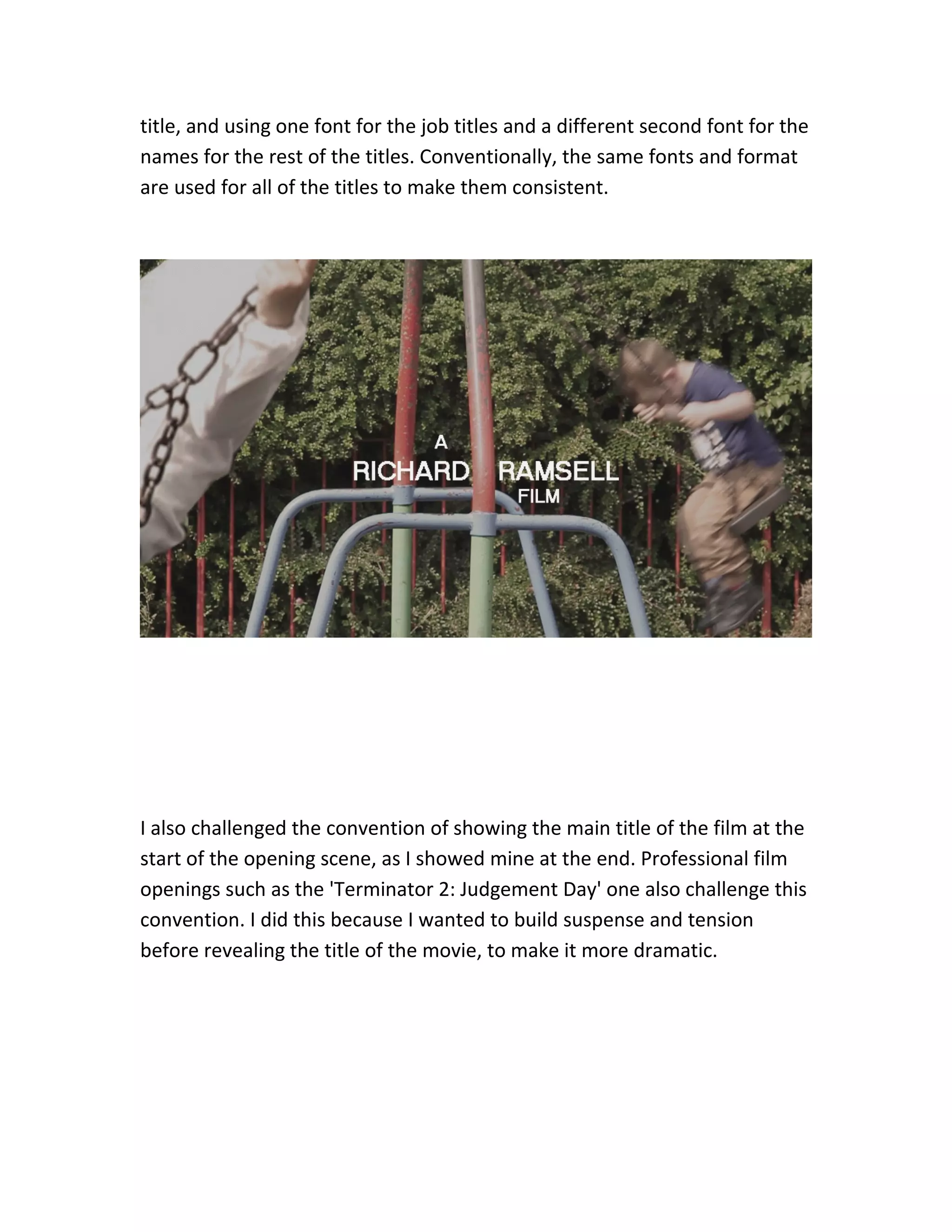 title, and using one font for the job titles and a different second font for the
names for the rest of the titles. Conventionally, the same fonts and format
are used for all of the titles to make them consistent.
I also challenged the convention of showing the main title of the film at the
start of the opening scene, as I showed mine at the end. Professional film
openings such as the 'Terminator 2: Judgement Day' one also challenge this
convention. I did this because I wanted to build suspense and tension
before revealing the title of the movie, to make it more dramatic.
 