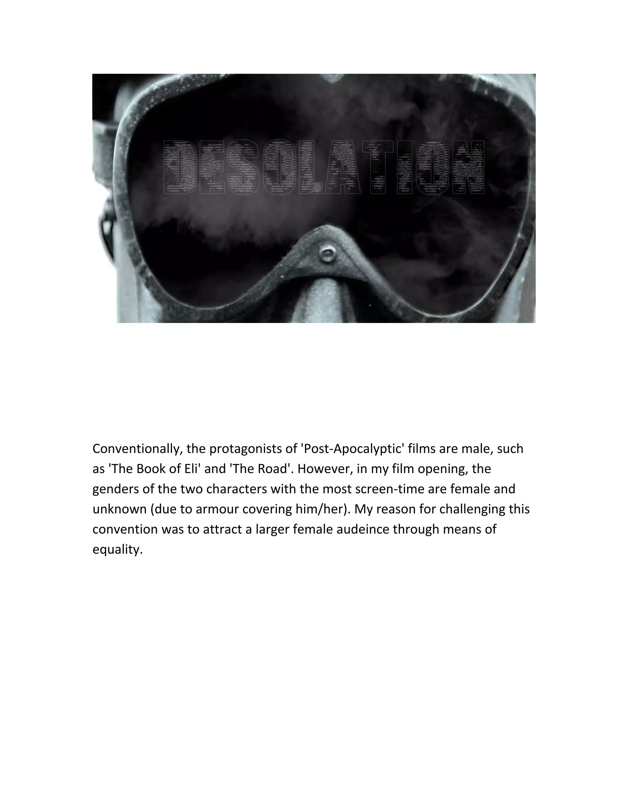 Conventionally, the protagonists of 'Post-Apocalyptic' films are male, such
as 'The Book of Eli' and 'The Road'. However, in my film opening, the
genders of the two characters with the most screen-time are female and
unknown (due to armour covering him/her). My reason for challenging this
convention was to attract a larger female audeince through means of
equality.
 
