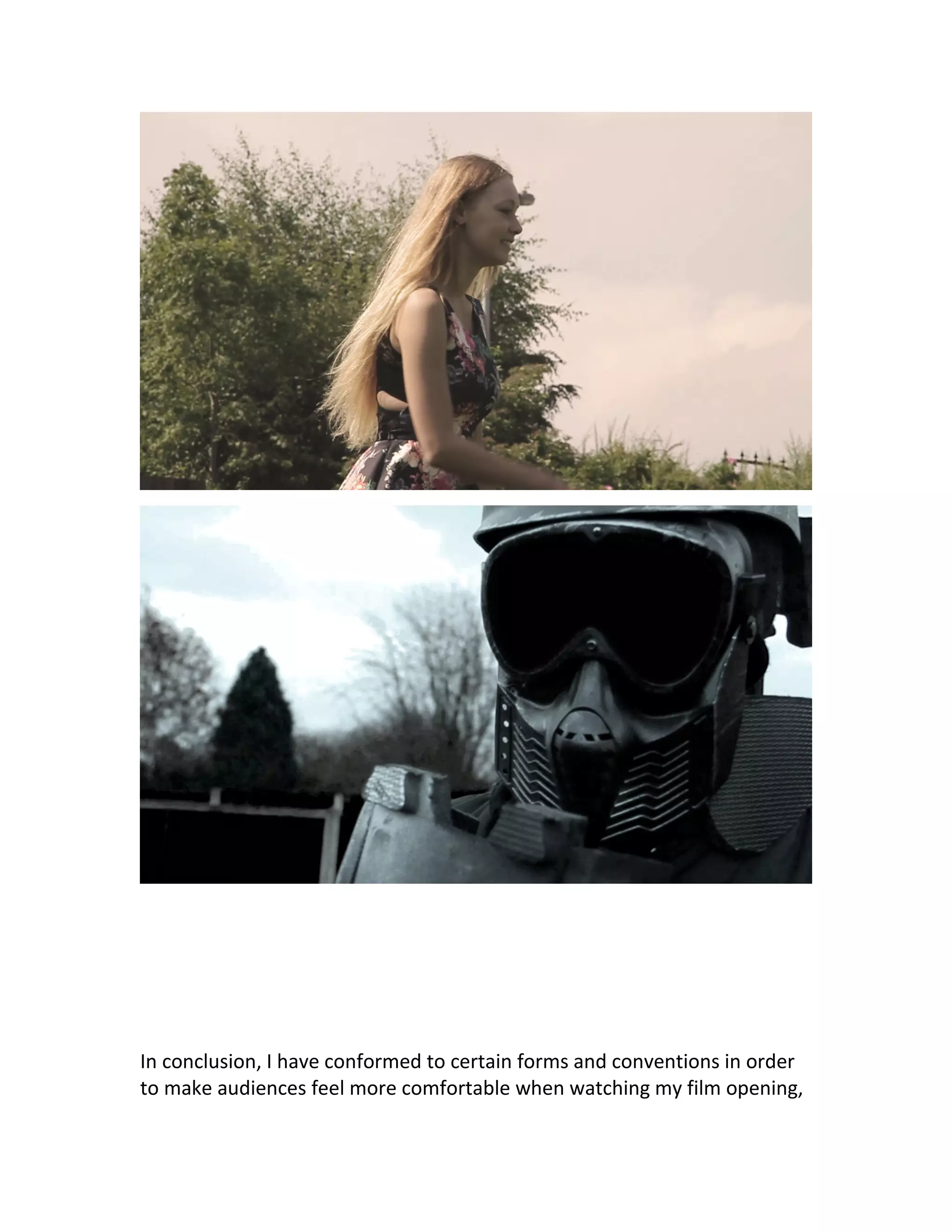 In conclusion, I have conformed to certain forms and conventions in order
to make audiences feel more comfortable when watching my film opening,
 