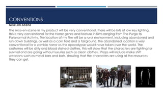 CONVENTIONS 
Mise-en-scene 
The mise-en-scene in my product will be very conventional, there will be lots of low key lighting, 
this is very conventional for the horror genre and feature in films ranging from The Purge to 
Paranormal Activity. The location of my film will be a rural environment, including abandoned and 
run down buildings, as well as a corn field and a fairground, the abandoned location is very 
conventional for a zombie horror as the apocalypse would have taken over the world. The 
costumes will be dirty and blood stained clothes, this will show that the characters are fighting for 
survival and are going without luxuries such as clean clothes.. Props will include make shift 
weapons such as metal bars and bats, showing that the characters are using all the resources 
they can get. 
