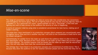 Mise-en-scene 
The range of conventions I shall employ for mise-en-scene take into consideration the conventions 
used throughout the horror genre. The use of lighting shall be very low-key and only high-key when its 
is needed i.e. for a particular EXT scene, a good example for this is “The purge”. A film that uses 
lighting very well to help convey to the audience the severity of what is happening. 
In terms of costume I shall be using what is considered conventional for teen horror, making use of 
modern clothing. 
The props that I have mentioned in my production concepts (blunt weapons) are conventionally seen 
throughout horror films and this is another way that I will stick to the conventions of both horror and 
my chosen sub-genre. 
Conventionally for zombie horror the make-up used shows the audience what it is like to live in a 
post-apocalyptic world. Because of this I have chosen to use make up that makes the survivors appear 
dirty and unkempt. The zombies however shall be bloody and the make-up worn shall be natural but 
pale, this will help make them look like conventional zombies. 
The settings that I have listed in my production concepts are conventional of zombie horror. This is 
because they allow the audience to see the isolation between people and the world that they live in. 
 