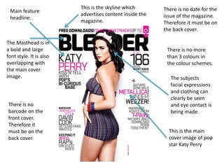 The Masthead is in 
a bold and large 
font style. It is also 
overlapping with 
the main cover 
image. 
There is no date for the 
issue of the magazine. 
Therefore it must be on 
the back cover. 
There is no more 
than 3 colours in 
the colour schemes. 
This is the main 
cover image of pop 
star Katy Perry 
Main feature 
headline. 
There is no 
barcode on the 
front cover. 
Therefore it 
must be on the 
back cover. 
The subjects 
facial expressions 
and clothing can 
clearly be seen 
and eye contact is 
being made. 
This is the skyline which 
advertises content inside the 
magazine. 
 