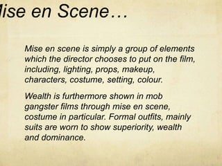 Mise en Scene… 
Mise en scene is simply a group of elements 
which the director chooses to put on the film, 
including, lighting, props, makeup, 
characters, costume, setting, colour. 
Wealth is furthermore shown in mob 
gangster films through mise en scene, 
costume in particular. Formal outfits, mainly 
suits are worn to show superiority, wealth 
and dominance. 
 
