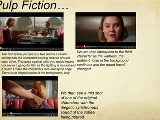 Pulp Fiction… 
The first scene you see is a two shot in a casual 
setting with the characters looking relaxed around 
each other. This goes against what you would expect 
too see in a gangster film as the lighting is natural and 
it doesn’t make the characters feel uneasy/on edge. 
There is no diegetic noise in the background, only 
dialogue from the two characters. 
We are then introduced to the third 
character as the waitress, the 
ambient noise in the background 
continues and the mood hasn’t 
changed. 
We then see a mid shot 
of one of the original 
characters with the 
diegetic synchronous 
sound of the coffee 
being poured. 
 