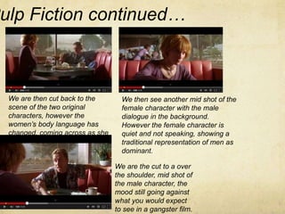 Pulp Fiction continued… 
We are then cut back to the 
scene of the two original 
characters, however the 
women’s body language has 
changed, coming across as she 
is tired/distressed. 
We then see another mid shot of the 
female character with the male 
dialogue in the background. 
However the female character is 
quiet and not speaking, showing a 
traditional representation of men as 
dominant. 
We are the cut to a over 
the shoulder, mid shot of 
the male character, the 
mood still going against 
what you would expect 
to see in a gangster film. 
 