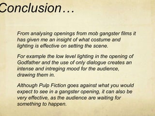 Conclusion… 
From analysing openings from mob gangster films it 
has given me an insight of what costume and 
lighting is effective on setting the scene. 
For example the low level lighting in the opening of 
Godfather and the use of only dialogue creates an 
intense and intreging mood for the audience, 
drawing them in. 
Although Pulp Fiction goes against what you would 
expect to see in a gangster opening, it can also be 
very effective, as the audience are waiting for 
something to happen. 

