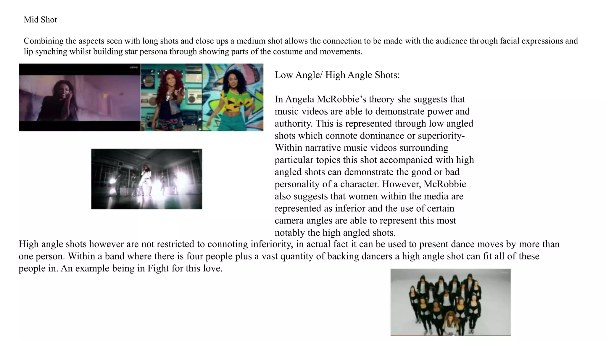 Mid Shot 
Combining the aspects seen with long shots and close ups a medium shot allows the connection to be made with the audience through facial expressions and 
lip synching whilst building star persona through showing parts of the costume and movements. 
Low Angle/ High Angle Shots: 
In Angela McRobbie’s theory she suggests that 
music videos are able to demonstrate power and 
authority. This is represented through low angled 
shots which connote dominance or superiority- 
Within narrative music videos surrounding 
particular topics this shot accompanied with high 
angled shots can demonstrate the good or bad 
personality of a character. However, McRobbie 
also suggests that women within the media are 
represented as inferior and the use of certain 
camera angles are able to represent this most 
notably the high angled shots. 
High angle shots however are not restricted to connoting inferiority, in actual fact it can be used to present dance moves by more than 
one person. Within a band where there is four people plus a vast quantity of backing dancers a high angle shot can fit all of these 
people in. An example being in Fight for this love. 
