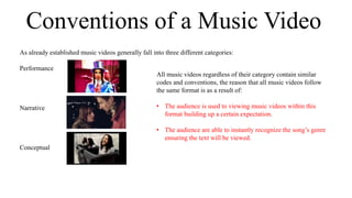 Conventions of a Music Video 
As already established music videos generally fall into three different categories: 
Performance 
Narrative 
Conceptual 
All music videos regardless of their category contain similar 
codes and conventions, the reason that all music videos follow 
the same format is as a result of: 
• The audience is used to viewing music videos within this 
format building up a certain expectation. 
• The audience are able to instantly recognize the song’s genre 
ensuring the text will be viewed. 
 