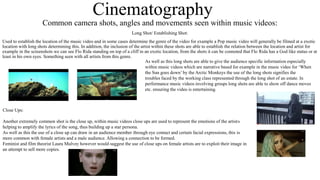 Cinematography 
Common camera shots, angles and movements seen within music videos: 
Long Shot/ Establishing Shot: 
Used to establish the location of the music video and in some cases determine the genre of the video for example a Pop music video will generally be filmed at a exotic 
location with long shots determining this. In addition, the inclusion of the artist within these shots are able to establish the relation between the location and artist for 
example in the screenshots we can see Flo Rida standing on top of a cliff in an exotic location, from the shots it can be connoted that Flo Rida has a God like status or at 
least in his own eyes. Something seen with all artists from this genre. 
As well as this long shots are able to give the audience specific information especially 
within music videos which are narrative based for example in the music video for ‘When 
the Sun goes down’ by the Arctic Monkeys the use of the long shots signifies the 
troubles faced by the working class represented through the long shot of an estate. In 
performance music videos involving groups long shots are able to show off dance moves 
etc. ensuring the video is entertaining. 
Close Ups: 
Another extremely common shot is the close up, within music videos close ups are used to represent the emotions of the artist s 
helping to amplify the lyrics of the song, thus building up a star persona. 
As well as this the use of a close up can draw in an audience member through eye contact and certain facial expressions, this is 
more common with female artists and a male audience. Allowing a connection to be formed. 
Feminist and film theorist Laura Mulvey however would suggest the use of close ups on female artists are to exploit their image in 
an attempt to sell more copies. 
 