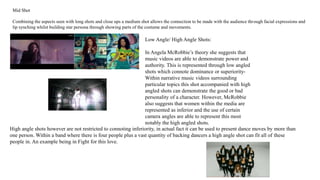 Mid Shot 
Combining the aspects seen with long shots and close ups a medium shot allows the connection to be made with the audience through facial expressions and 
lip synching whilst building star persona through showing parts of the costume and movements. 
Low Angle/ High Angle Shots: 
In Angela McRobbie’s theory she suggests that 
music videos are able to demonstrate power and 
authority. This is represented through low angled 
shots which connote dominance or superiority- 
Within narrative music videos surrounding 
particular topics this shot accompanied with high 
angled shots can demonstrate the good or bad 
personality of a character. However, McRobbie 
also suggests that women within the media are 
represented as inferior and the use of certain 
camera angles are able to represent this most 
notably the high angled shots. 
High angle shots however are not restricted to connoting inferiority, in actual fact it can be used to present dance moves by more than 
one person. Within a band where there is four people plus a vast quantity of backing dancers a high angle shot can fit all of these 
people in. An example being in Fight for this love. 
