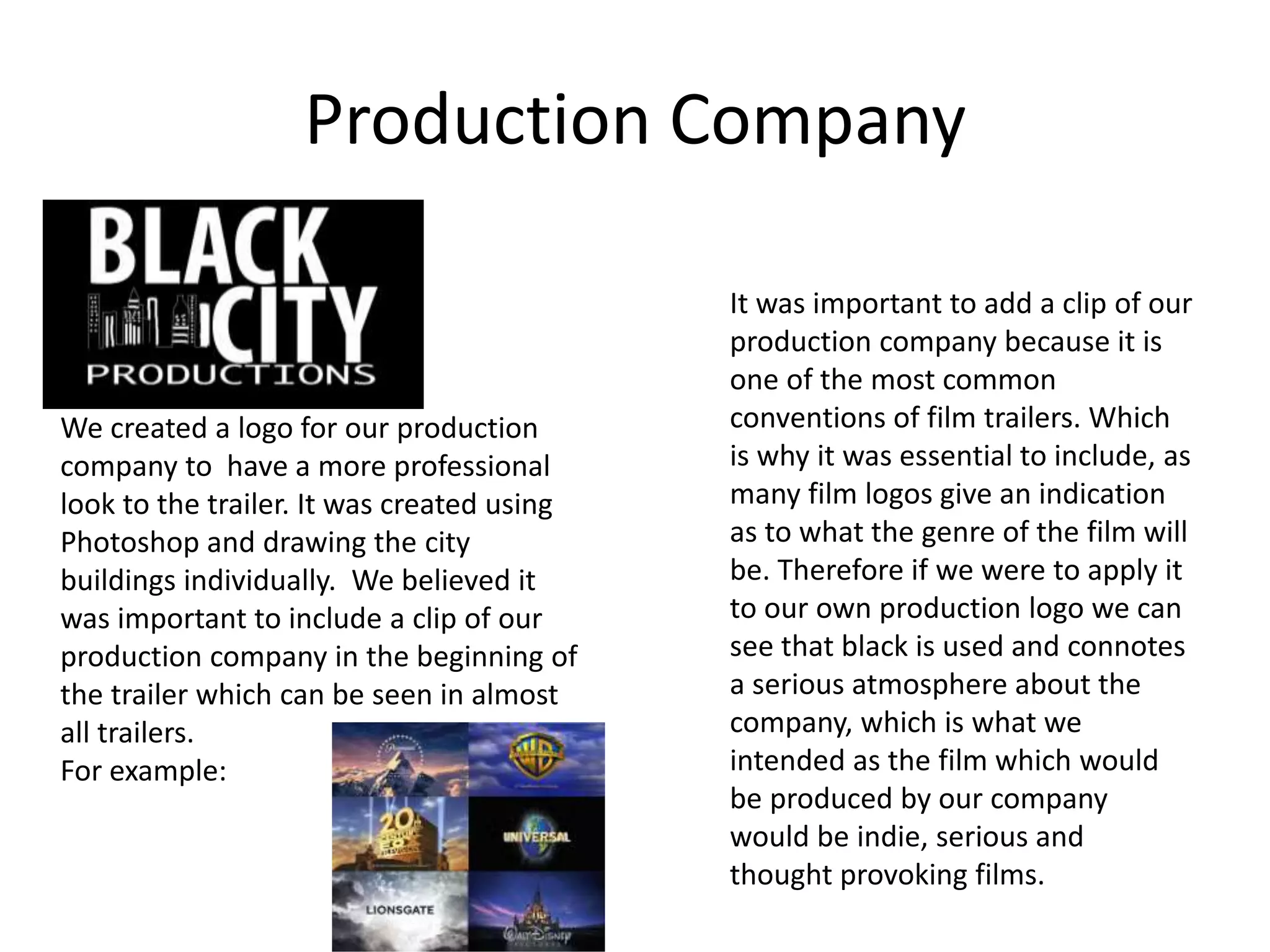 We created a logo for our production
company to have a more professional
look to the trailer. It was created using
Photoshop and drawing the city
buildings individually. We believed it
was important to include a clip of our
production company in the beginning of
the trailer which can be seen in almost
all trailers.
For example:
Production Company
It was important to add a clip of our
production company because it is
one of the most common
conventions of film trailers. Which
is why it was essential to include, as
many film logos give an indication
as to what the genre of the film will
be. Therefore if we were to apply it
to our own production logo we can
see that black is used and connotes
a serious atmosphere about the
company, which is what we
intended as the film which would
be produced by our company
would be indie, serious and
thought provoking films.
 