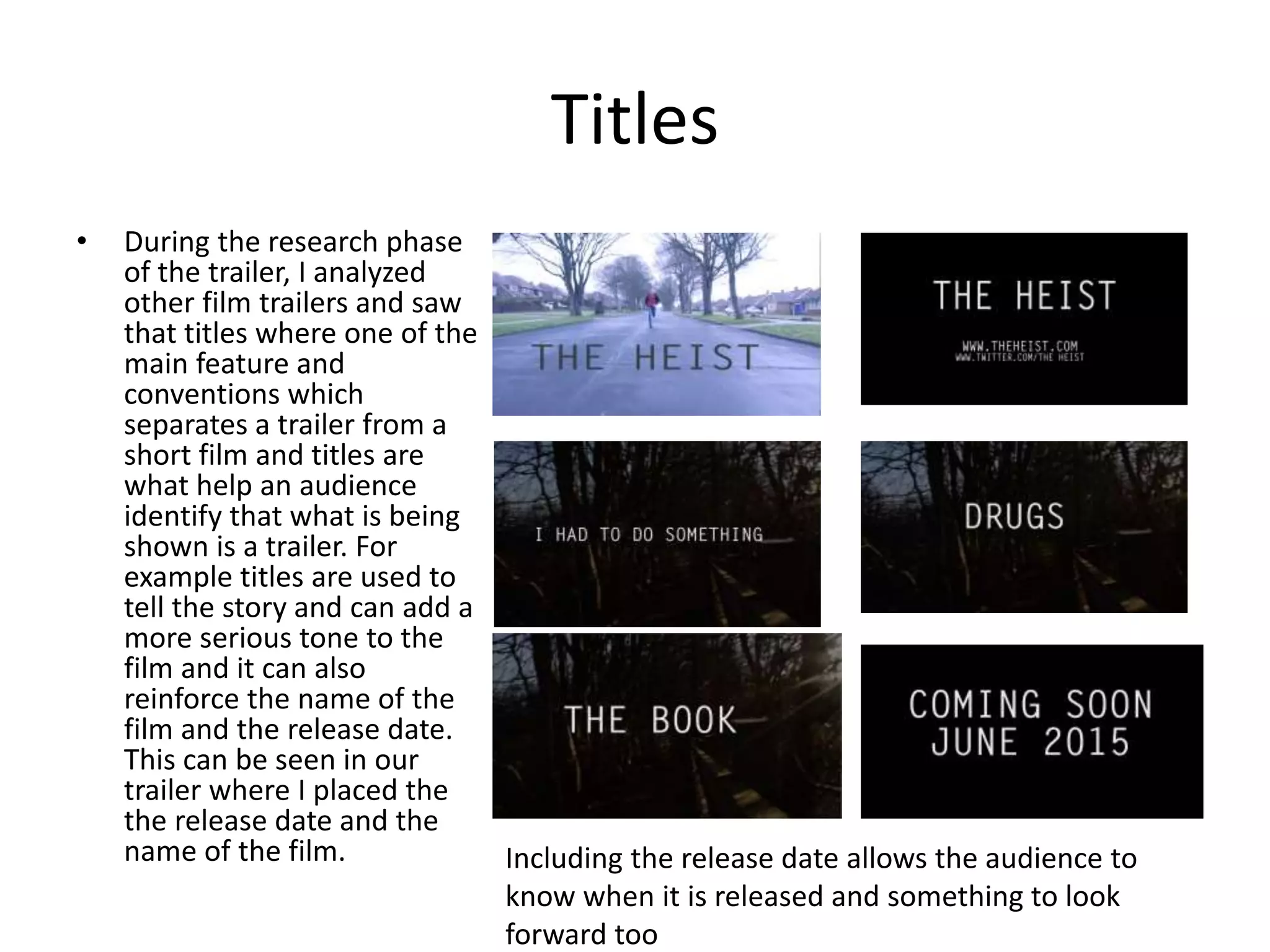 Titles
• During the research phase
of the trailer, I analyzed
other film trailers and saw
that titles where one of the
main feature and
conventions which
separates a trailer from a
short film and titles are
what help an audience
identify that what is being
shown is a trailer. For
example titles are used to
tell the story and can add a
more serious tone to the
film and it can also
reinforce the name of the
film and the release date.
This can be seen in our
trailer where I placed the
the release date and the
name of the film. Including the release date allows the audience to
know when it is released and something to look
forward too
 