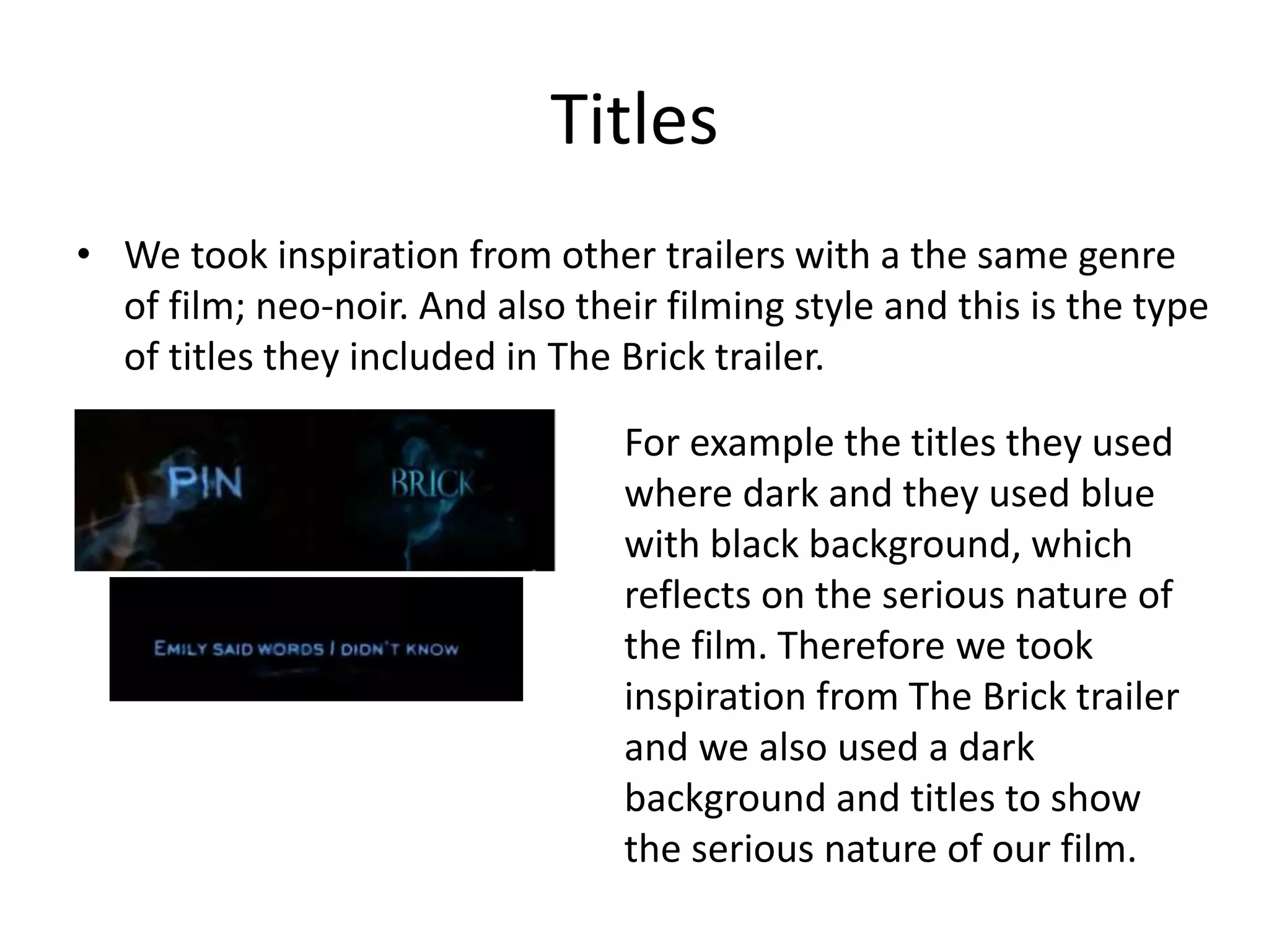 Titles
• We took inspiration from other trailers with a the same genre
of film; neo-noir. And also their filming style and this is the type
of titles they included in The Brick trailer.
For example the titles they used
where dark and they used blue
with black background, which
reflects on the serious nature of
the film. Therefore we took
inspiration from The Brick trailer
and we also used a dark
background and titles to show
the serious nature of our film.
 
