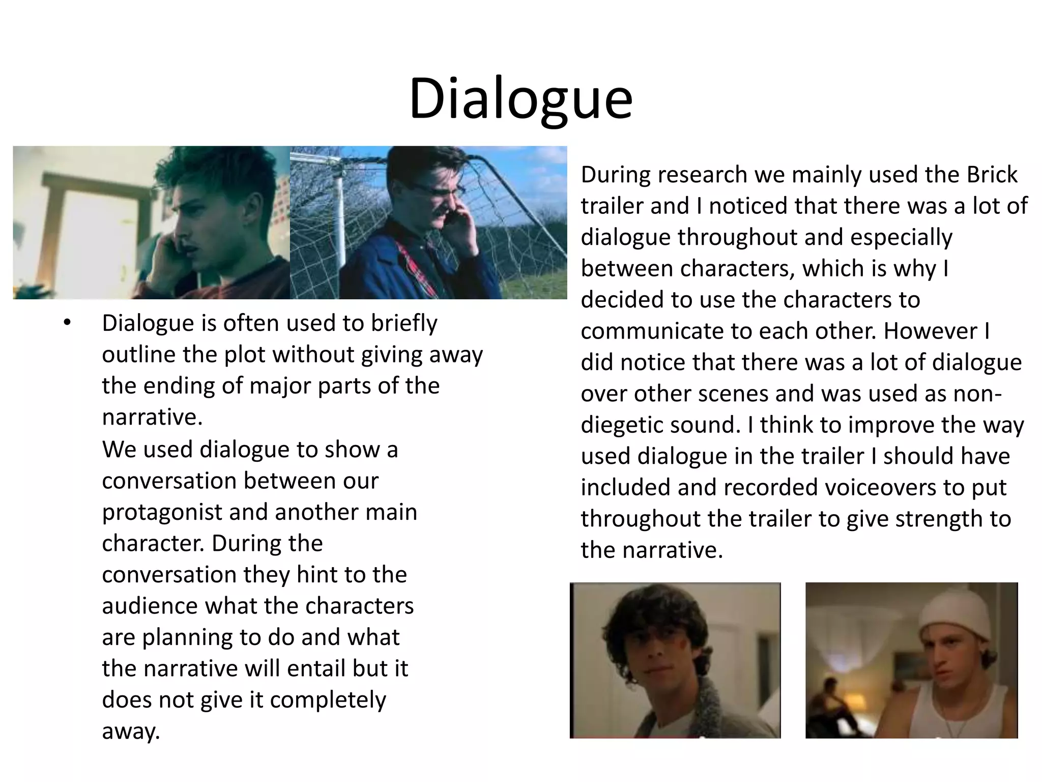 Dialogue
• Dialogue is often used to briefly
outline the plot without giving away
the ending of major parts of the
narrative.
We used dialogue to show a
conversation between our
protagonist and another main
character. During the
conversation they hint to the
audience what the characters
are planning to do and what
the narrative will entail but it
does not give it completely
away.
During research we mainly used the Brick
trailer and I noticed that there was a lot of
dialogue throughout and especially
between characters, which is why I
decided to use the characters to
communicate to each other. However I
did notice that there was a lot of dialogue
over other scenes and was used as non-
diegetic sound. I think to improve the way
used dialogue in the trailer I should have
included and recorded voiceovers to put
throughout the trailer to give strength to
the narrative.
 