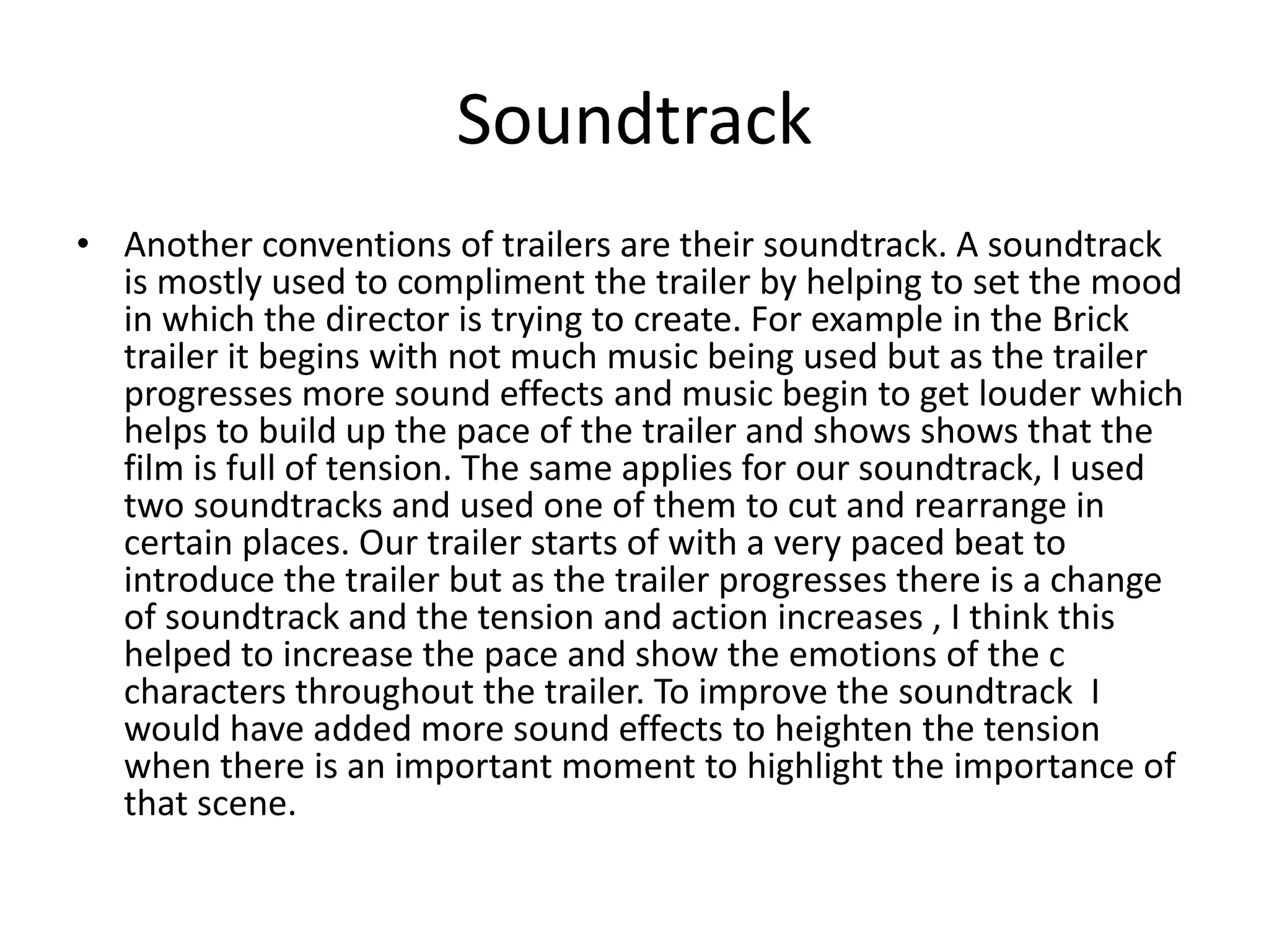 Soundtrack
• Another conventions of trailers are their soundtrack. A soundtrack
is mostly used to compliment the trailer by helping to set the mood
in which the director is trying to create. For example in the Brick
trailer it begins with not much music being used but as the trailer
progresses more sound effects and music begin to get louder which
helps to build up the pace of the trailer and shows shows that the
film is full of tension. The same applies for our soundtrack, I used
two soundtracks and used one of them to cut and rearrange in
certain places. Our trailer starts of with a very paced beat to
introduce the trailer but as the trailer progresses there is a change
of soundtrack and the tension and action increases , I think this
helped to increase the pace and show the emotions of the c
characters throughout the trailer. To improve the soundtrack I
would have added more sound effects to heighten the tension
when there is an important moment to highlight the importance of
that scene.
 