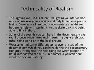 Technicality of Realism
• The lighting we used is all natural light as we interviewed
more or less everyone outside and only filmed one person
inside. Because we filmed our documentary at night we
had some help with getting in to the skate park and being
able to film in there.
• Some of the sounds you can here in the documentary are
real because when interviewing certain people their was
other thing going on in the back ground
• We also edited some different songs over the top of the
documentary. Which you can here during the documentary
this goes throughout the hole thing but when people are
being interviewed the music in dimmed o you can here
what the person is saying.
 