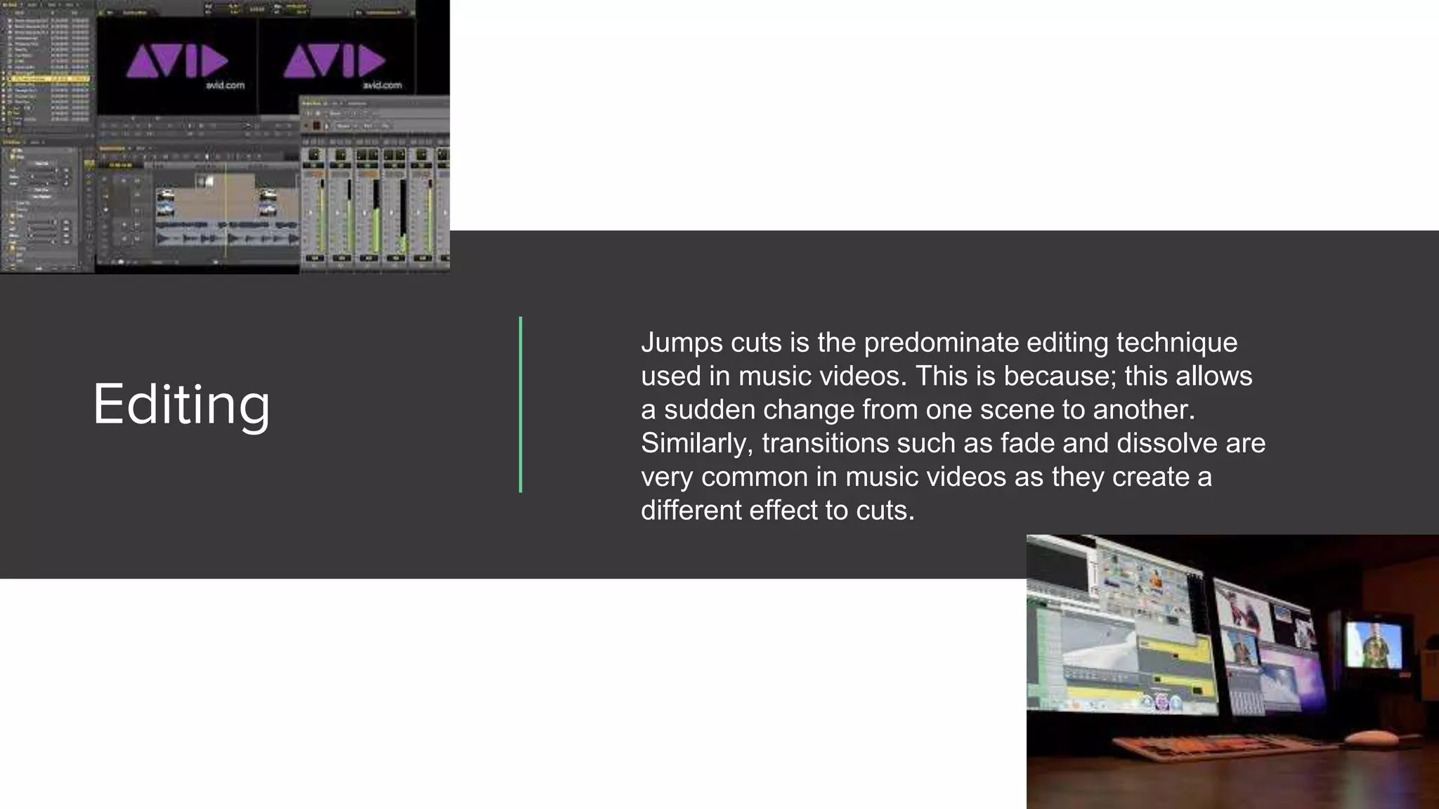 Editing
Jumps cuts is the predominate editing technique
used in music videos. This is because; this allows
a sudden change from one scene to another.
Similarly, transitions such as fade and dissolve are
very common in music videos as they create a
different effect to cuts.
 