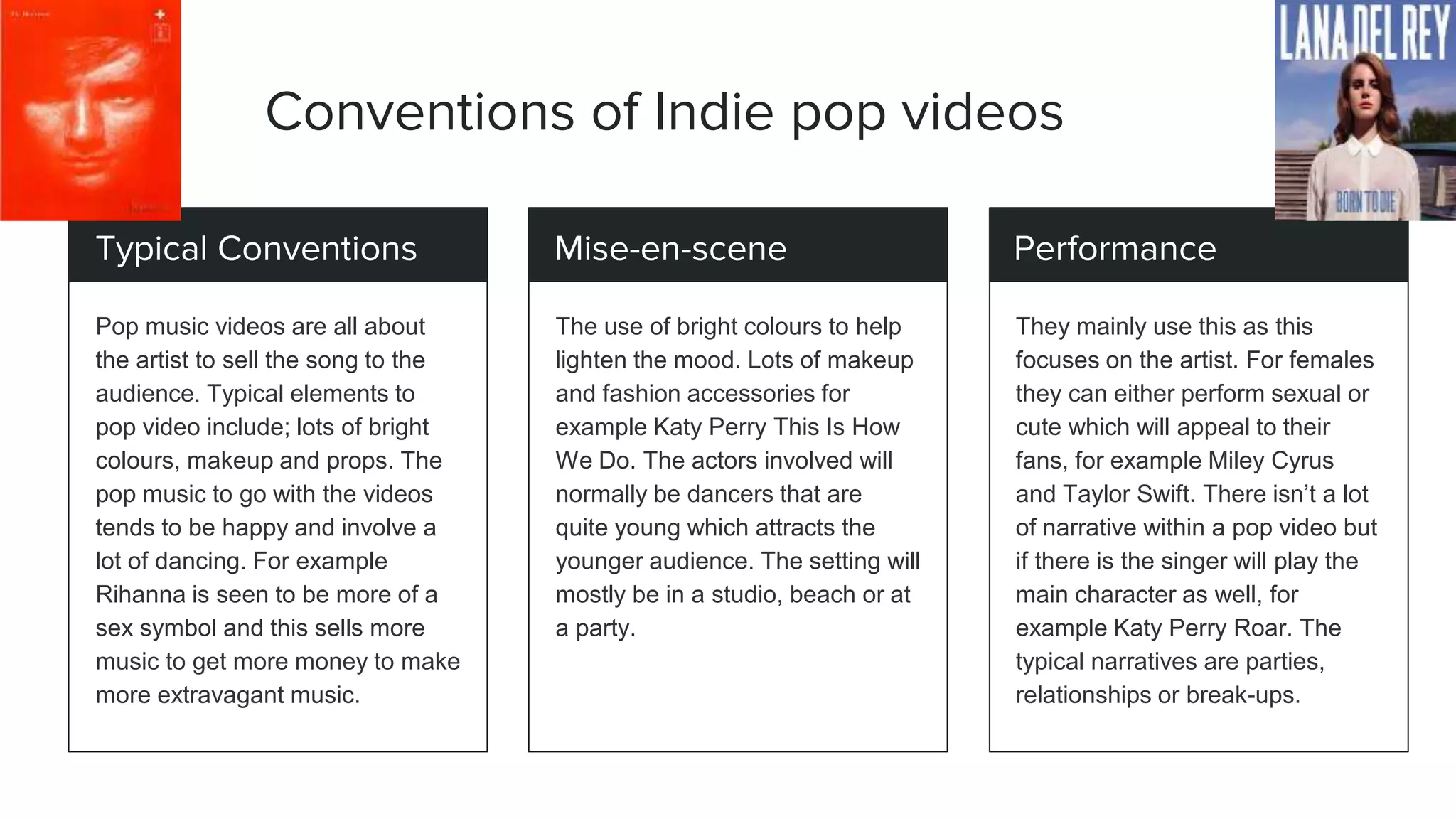 Conventions of Indie pop videos
Typical Conventions
Pop music videos are all about
the artist to sell the song to the
audience. Typical elements to
pop video include; lots of bright
colours, makeup and props. The
pop music to go with the videos
tends to be happy and involve a
lot of dancing. For example
Rihanna is seen to be more of a
sex symbol and this sells more
music to get more money to make
more extravagant music.
Mise-en-scene
The use of bright colours to help
lighten the mood. Lots of makeup
and fashion accessories for
example Katy Perry This Is How
We Do. The actors involved will
normally be dancers that are
quite young which attracts the
younger audience. The setting will
mostly be in a studio, beach or at
a party.
Performance
They mainly use this as this
focuses on the artist. For females
they can either perform sexual or
cute which will appeal to their
fans, for example Miley Cyrus
and Taylor Swift. There isn’t a lot
of narrative within a pop video but
if there is the singer will play the
main character as well, for
example Katy Perry Roar. The
typical narratives are parties,
relationships or break-ups.
 