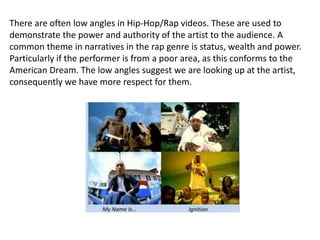 There are often low angles in Hip-Hop/Rap videos. These are used to
demonstrate the power and authority of the artist to the audience. A
common theme in narratives in the rap genre is status, wealth and power.
Particularly if the performer is from a poor area, as this conforms to the
American Dream. The low angles suggest we are looking up at the artist,
consequently we have more respect for them.
 