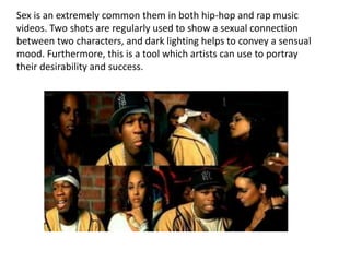 Sex is an extremely common them in both hip-hop and rap music
videos. Two shots are regularly used to show a sexual connection
between two characters, and dark lighting helps to convey a sensual
mood. Furthermore, this is a tool which artists can use to portray
their desirability and success.
 