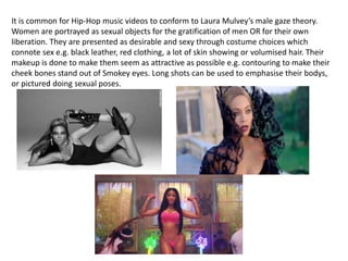 It is common for Hip-Hop music videos to conform to Laura Mulvey’s male gaze theory.
Women are portrayed as sexual objects for the gratification of men OR for their own
liberation. They are presented as desirable and sexy through costume choices which
connote sex e.g. black leather, red clothing, a lot of skin showing or volumised hair. Their
makeup is done to make them seem as attractive as possible e.g. contouring to make their
cheek bones stand out of Smokey eyes. Long shots can be used to emphasise their bodys,
or pictured doing sexual poses.
 