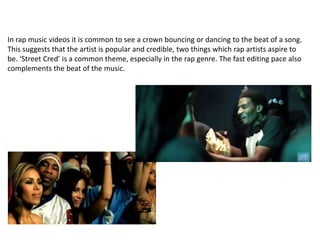 In rap music videos it is common to see a crown bouncing or dancing to the beat of a song.
This suggests that the artist is popular and credible, two things which rap artists aspire to
be. ‘Street Cred’ is a common theme, especially in the rap genre. The fast editing pace also
complements the beat of the music.
 