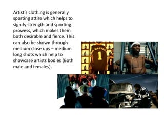 Artist’s clothing is generally
sporting attire which helps to
signify strength and sporting
prowess, which makes them
both desirable and fierce. This
can also be shown through
medium close ups – medium
long shots which help to
showcase artists bodies (Both
male and females).
 