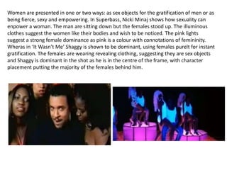 Women are presented in one or two ways: as sex objects for the gratification of men or as
being fierce, sexy and empowering. In Superbass, Nicki Minaj shows how sexuality can
enpower a woman. The man are sitting down but the females stood up. The illuminous
clothes suggest the women like their bodies and wish to be noticed. The pink lights
suggest a strong female dominance as pink is a colour with connotations of femininity.
Wheras in ‘It Wasn’t Me’ Shaggy is shown to be dominant, using females purelt for instant
gratification. The females are wearing revealing clothing, suggesting they are sex objects
and Shaggy is dominant in the shot as he is in the centre of the frame, with character
placement putting the majority of the females behind him.
 