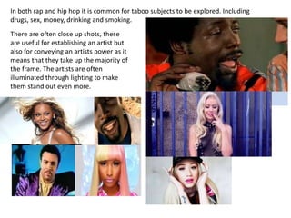 In both rap and hip hop it is common for taboo subjects to be explored. Including
drugs, sex, money, drinking and smoking.
There are often close up shots, these
are useful for establishing an artist but
also for conveying an artists power as it
means that they take up the majority of
the frame. The artists are often
illuminated through lighting to make
them stand out even more.
 