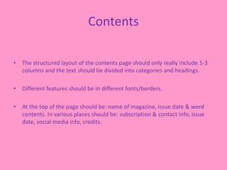 Contents
• The structured layout of the contents page should only really include 1-3
columns and the text should be divided into categories and headings.
• Different features should be In different fonts/borders.
• At the top of the page should be: name of magazine, issue date & word
contents. In various places should be: subscription & contact info, issue
date, social media info, credits.
 