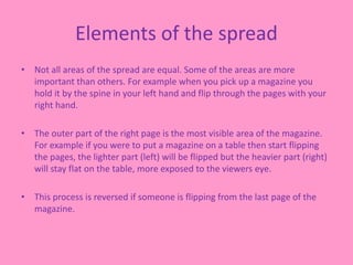 Elements of the spread
• Not all areas of the spread are equal. Some of the areas are more
important than others. For example when you pick up a magazine you
hold it by the spine in your left hand and flip through the pages with your
right hand.
• The outer part of the right page is the most visible area of the magazine.
For example if you were to put a magazine on a table then start flipping
the pages, the lighter part (left) will be flipped but the heavier part (right)
will stay flat on the table, more exposed to the viewers eye.
• This process is reversed if someone is flipping from the last page of the
magazine.
 