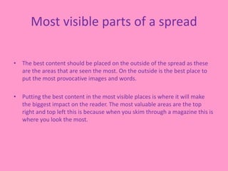 Most visible parts of a spread
• The best content should be placed on the outside of the spread as these
are the areas that are seen the most. On the outside is the best place to
put the most provocative images and words.
• Putting the best content in the most visible places is where it will make
the biggest impact on the reader. The most valuable areas are the top
right and top left this is because when you skim through a magazine this is
where you look the most.
 