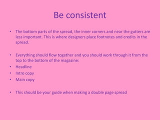 Be consistent
• The bottom parts of the spread, the inner corners and near the gutters are
less important. This is where designers place footnotes and credits in the
spread.
• Everything should flow together and you should work through it from the
top to the bottom of the magazine:
• Headline
• Intro copy
• Main copy
• This should be your guide when making a double page spread
 