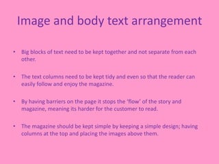 Image and body text arrangement
• Big blocks of text need to be kept together and not separate from each
other.
• The text columns need to be kept tidy and even so that the reader can
easily follow and enjoy the magazine.
• By having barriers on the page it stops the ‘flow’ of the story and
magazine, meaning its harder for the customer to read.
• The magazine should be kept simple by keeping a simple design; having
columns at the top and placing the images above them.
 