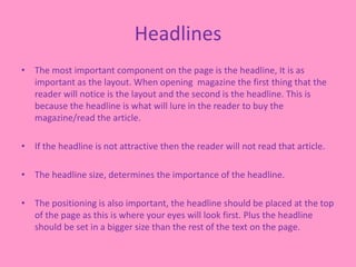 Headlines
• The most important component on the page is the headline, It is as
important as the layout. When opening magazine the first thing that the
reader will notice is the layout and the second is the headline. This is
because the headline is what will lure in the reader to buy the
magazine/read the article.
• If the headline is not attractive then the reader will not read that article.
• The headline size, determines the importance of the headline.
• The positioning is also important, the headline should be placed at the top
of the page as this is where your eyes will look first. Plus the headline
should be set in a bigger size than the rest of the text on the page.
 