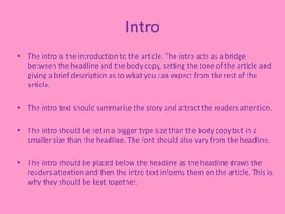 Intro
• The intro is the introduction to the article. The intro acts as a bridge
between the headline and the body copy, setting the tone of the article and
giving a brief description as to what you can expect from the rest of the
article.
• The intro text should summarise the story and attract the readers attention.
• The intro should be set in a bigger type size than the body copy but in a
smaller size than the headline. The font should also vary from the headline.
• The intro should be placed below the headline as the headline draws the
readers attention and then the intro text informs them on the article. This is
why they should be kept together.
 