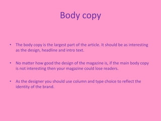 Body copy
• The body copy is the largest part of the article. It should be as interesting
as the design, headline and intro text.
• No matter how good the design of the magazine is, if the main body copy
is not interesting then your magazine could lose readers.
• As the designer you should use column and type choice to reflect the
identity of the brand.
 