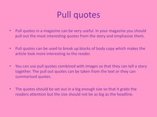 Pull quotes
• Pull quotes in a magazine can be very useful. In your magazine you should
pull out the most interesting quotes from the story and emphasise them.
• Pull quotes can be used to break up blocks of body copy which makes the
article look more interesting to the reader.
• You can use pull quotes combined with images so that they can tell a story
together. The pull out quotes can be taken from the text or they can
summarised quotes.
• The quotes should be set out in a big enough size so that it grabs the
readers attention but the size should not be as big as the headline.
 