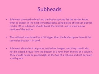 Subheads
• Subheads are used to break up the body copy and let the reader know
what to expect in the next few paragraphs. Long blocks of text can put the
reader off so subheads should break them blocks up to show a new
section of the article.
• The subhead size should be a bit bigger than the body copy or have it the
same size but put it in bold.
• Subheads should not be places just below images, and they should also
not be placed 3 rows from the bottom or 3 rows from the top of a column.
They should never be placed right at the top of a column and not beneath
a pull quote.
 