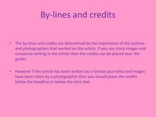 By-lines and credits
• The by-lines and credits are determined by the importance of the authors
and photographers that worked on the article. If you use stock images and
outsource writing in the article then the credits can be placed near the
gutter.
• However if the article has been written by a famous journalist and images
have been taken by a photographer then you should place the credits
below the headline or below the intro text.
 