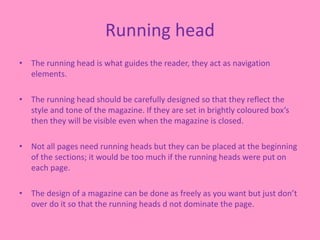 Running head
• The running head is what guides the reader, they act as navigation
elements.
• The running head should be carefully designed so that they reflect the
style and tone of the magazine. If they are set in brightly coloured box’s
then they will be visible even when the magazine is closed.
• Not all pages need running heads but they can be placed at the beginning
of the sections; it would be too much if the running heads were put on
each page.
• The design of a magazine can be done as freely as you want but just don’t
over do it so that the running heads d not dominate the page.
 