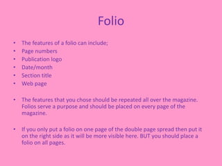 Folio
• The features of a folio can include;
• Page numbers
• Publication logo
• Date/month
• Section title
• Web page
• The features that you chose should be repeated all over the magazine.
Folios serve a purpose and should be placed on every page of the
magazine.
• If you only put a folio on one page of the double page spread then put it
on the right side as it will be more visible here. BUT you should place a
folio on all pages.
 
