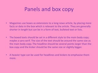 Panels and box copy
• Magazines use boxes as extensions to a long news article, by placing more
facts or data in the box which is relevant to the article. They are generally
shorter in length but can be in a form of text, bulleted text or lists.
• The boxed texts should be set in a different style to the main body copy;
maybe a sans-serif. The size of the text should be around the same size as
the main body copy. The headline should be several points larger than the
box copy and the kicker should be the same size or slightly bigger.
• A heavier type can be used for headlines and kickers to emphasise them
more.
 