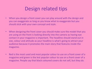 Design related tips
• When you design a front cover you can play around with the design and
you can exaggerate as long as you know what to exaggerate but you
should stick with your own concept and style.
• When designing the front cover you should make sure the model that you
are using on the front is looking directly into the camera as having eye
contact in your magazine is important. The headline should stand out in
size, colour and attitude as your headline is what’s going to attract your
audience because it promotes the main story that features inside the
magazine.
• Red is the most used and most popular colour to use on a front cover of a
magazine and green is the lest popular colour to use on a front cover of a
magazine. People say that black coloured covers do not sell, but they do.
 