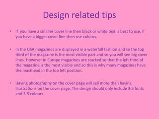 Design related tips
• If you have a smaller cover line then black or white text is best to use, if
you have a bigger cover line then use colours.
• In the USA magazines are displayed in a waterfall fashion and so the top
third of the magazine is the most visible part and so you will see big cover
lines. However in Europe magazines are stacked so that the left third of
the magazine is the most visible and so this is why many magazines have
the masthead in the top left position.
• Having photography on the cover page will sell more than having
illustrations on the cover page. The design should only include 3-5 fonts
and 3-5 colours.
 