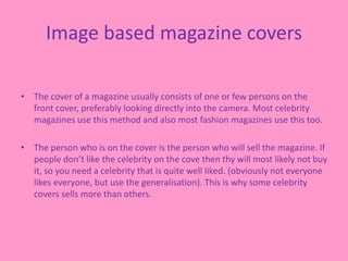 Image based magazine covers
• The cover of a magazine usually consists of one or few persons on the
front cover, preferably looking directly into the camera. Most celebrity
magazines use this method and also most fashion magazines use this too.
• The person who is on the cover is the person who will sell the magazine. If
people don’t like the celebrity on the cove then thy will most likely not buy
it, so you need a celebrity that is quite well liked. (obviously not everyone
likes everyone, but use the generalisation). This is why some celebrity
covers sells more than others.
 