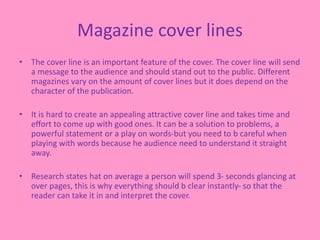Magazine cover lines
• The cover line is an important feature of the cover. The cover line will send
a message to the audience and should stand out to the public. Different
magazines vary on the amount of cover lines but it does depend on the
character of the publication.
• It is hard to create an appealing attractive cover line and takes time and
effort to come up with good ones. It can be a solution to problems, a
powerful statement or a play on words-but you need to b careful when
playing with words because he audience need to understand it straight
away.
• Research states hat on average a person will spend 3- seconds glancing at
over pages, this is why everything should b clear instantly- so that the
reader can take it in and interpret the cover.
 
