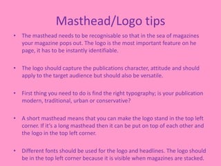 Masthead/Logo tips
• The masthead needs to be recognisable so that in the sea of magazines
your magazine pops out. The logo is the most important feature on he
page, it has to be instantly identifiable.
• The logo should capture the publications character, attitude and should
apply to the target audience but should also be versatile.
• First thing you need to do is find the right typography; is your publication
modern, traditional, urban or conservative?
• A short masthead means that you can make the logo stand in the top left
corner. If it’s a long masthead then it can be put on top of each other and
the logo in the top left corner.
• Different fonts should be used for the logo and headlines. The logo should
be in the top left corner because it is visible when magazines are stacked.
 